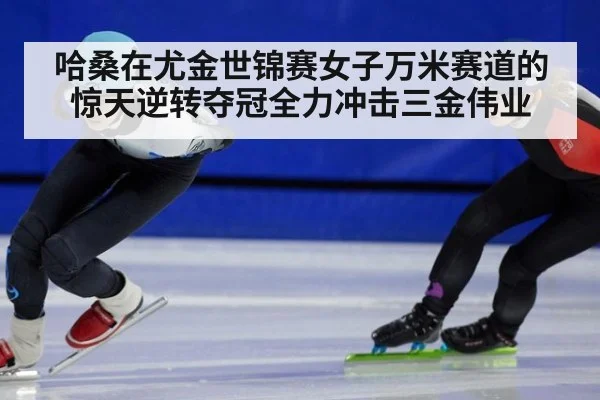 哈桑在尤金世锦赛女子万米赛道的惊天逆转夺冠全力冲击三金伟业
